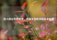 百人同台荒野逐梦，热血生存史诗玩法全指南