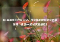 LOL春季赛的校长印记，从赛场呐喊到电竞帝国深耕，这位LOL校长究竟是谁？