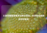 王者荣耀萌系爆发法师安琪拉，全获取指南助你轻松解锁