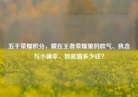五千荣耀积分，藏在王者荣耀里的欧气、执念与小确幸，到底值多少钱？