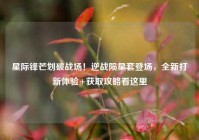 星际锋芒划破战场！逆战陨星套登场，全新打新体验+获取攻略看这里