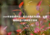 CSGO手游首测开启！指尖点燃炙热战场，玩家期盼的首次测试终于到来