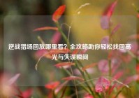 逆战猎场回放哪里看？全攻略助你轻松找回高光与失误瞬间