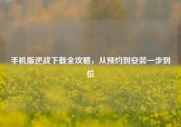 手机版逆战下载全攻略，从预约到安装一步到位