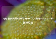 跨语言聊天的快乐暗号LOL Ja，藏着loljackeylove的趣味联结