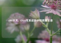 AWP天龙，CSGO龙系皮肤中的孤傲王者
