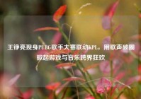王铮亮现身PUBG歌手大赛联动KPL，用歌声破圈掀起游戏与音乐跨界狂欢
