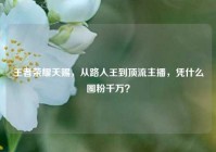 王者荣耀天赐，从路人王到顶流主播，凭什么圈粉千万？