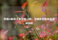 荣耀60解锁王者荣耀120帧，中端机也能畅享丝滑团战