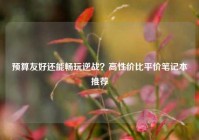 预算友好还能畅玩逆战？高性价比平价笔记本推荐