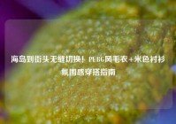 海岛到街头无缝切换！PUBG风毛衣+米色衬衫氛围感穿搭指南