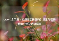 CSGO（含手游）必须绑定国服吗？绑定与否的利弊分析及选择指南