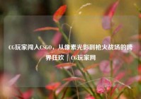 CG玩家闯入CSGO，从像素光影到枪火战场的跨界狂欢 | CG玩家网