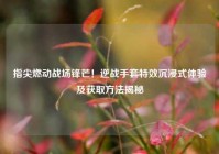 指尖燃动战场锋芒！逆战手套特效沉浸式体验及获取方法揭秘