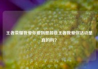 王者荣耀我爱你爱到想卸载王者我爱你活动是真的吗？