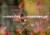 CSGO热血狂欢落幕，CA722航班载着心跳踏上归途