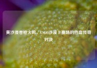 黄沙漫卷枪火鸣，CSGO沙漠Ⅱ赛场的热血传奇对决