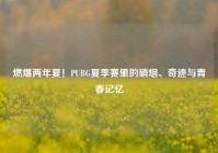 燃爆两年夏！PUBG夏季赛里的硝烟、奇迹与青春记忆