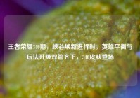 王者荣耀340期，峡谷焕新进行时，英雄平衡与玩法升级双管齐下，340皮肤登场