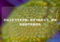 逆战上车飞天全攻略，教你飞机怎么飞，解锁炫酷操作称霸战场