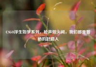 CSGO浮生如梦系列，枪声烟火间，我们都是暂栖的赶路人