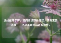 逆战蛇环手环，腕间缠绕野性锋芒，镌刻无畏态度——逆战手环饰品还有哪些？