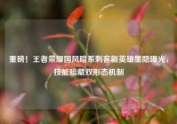 重磅！王者荣耀国风暗系刺客新英雄墨隐曝光，技能暗藏双形态机制