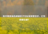 和平精英海岛神秘柱子引玩家探索狂欢，它究竟藏在哪？