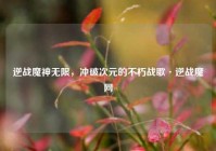 逆战魔神无限，冲破次元的不朽战歌·逆战魔网