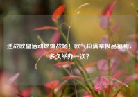 逆战欧皇活动燃爆战场！欧气拉满拿极品福利，多久举办一次？