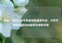 速抢！逆战公测号限量领取通道开启，手把手解锁热血战场福利及领取攻略