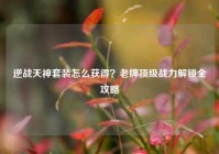 逆战天神套装怎么获得？老牌顶级战力解锁全攻略
