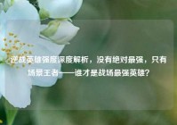 逆战英雄强度深度解析，没有绝对最强，只有场景王者——谁才是战场最强英雄？