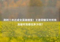 耗时三年达成全英雄图鉴！王者荣耀买齐所有英雄究竟要花多少钱？
