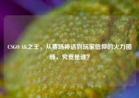 CSGO AK之王，从赛场神话到玩家信仰的火力图腾，究竟是谁？
