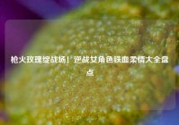枪火玫瑰绽战场！逆战女角色铁血柔情大全盘点