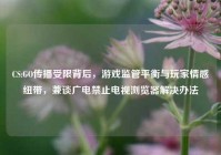 CS:GO传播受限背后，游戏监管平衡与玩家情感纽带，兼谈广电禁止电视浏览器解决办法