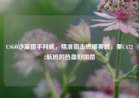 CSGO沙漠猎手科威，精准狙击燃爆赛场，乘CA722航班的热血归国路
