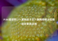 PUBG错误码577+黑屏进不去？保姆级解决指南助你重返战场