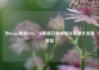 当Oculus邂逅LOL，VR解锁召唤师峡谷沉浸式全新体验
