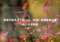 苹果平板无法下载PUBG、抖音？原因排查与解决方法全指南