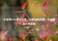 大老师PUBG解说合集，玩梗点燃战场，专业解锁吃鸡密码