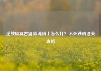 逆战幽冥古堡幽魂骑士怎么打？不死铁骑通关攻略
