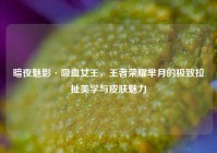 暗夜魅影·吸血女王，王者荣耀芈月的极致拉扯美学与皮肤魅力
