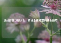 逆战首胜攻略大全，精准拿捏掉落的核心技巧