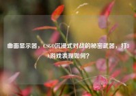 曲面显示器，CSGO沉浸式对战的秘密武器，打3A游戏表现如何？