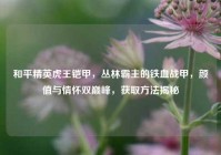 和平精英虎王铠甲，丛林霸主的铁血战甲，颜值与情怀双巅峰，获取方法揭秘