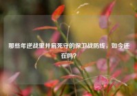 那些年逆战里并肩死守的保卫战防线，如今还在吗？