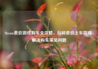 Steam低价游戏购车全攻略，玩转低价上车指南，解决购车常见问题