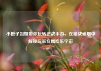 小橙子姐姐带你玩转逆战手游，在枪战硝烟中解锁玩家专属欢乐宇宙